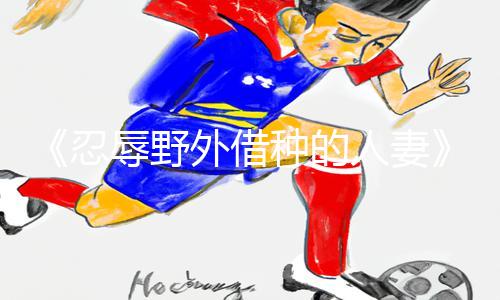 《忍辱野外借种的人妻》手游攻略：下载APP，轻松get通关技巧！