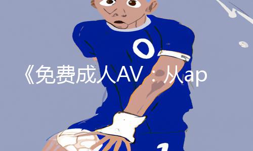 《免费成人AV：从app下载到游戏攻略，正能量资讯助你全面了解》