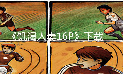 《饥渴人妻16P》下载APP，尽情游戏攻略，专属手游教程带你飞！