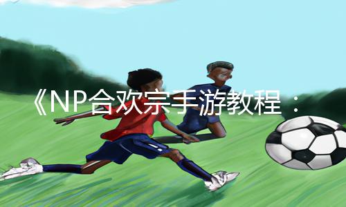 《NP合欢宗手游教程：抽插黄文全攻略，教你轻松登顶游戏排行榜》